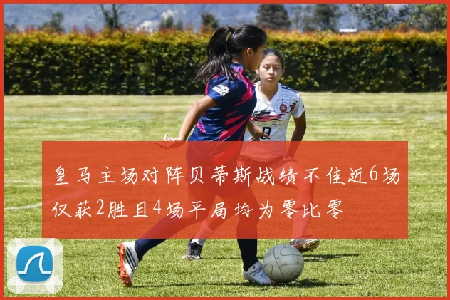 皇马主场对阵贝蒂斯战绩不佳近6场仅获2胜且4场平局均为零比零