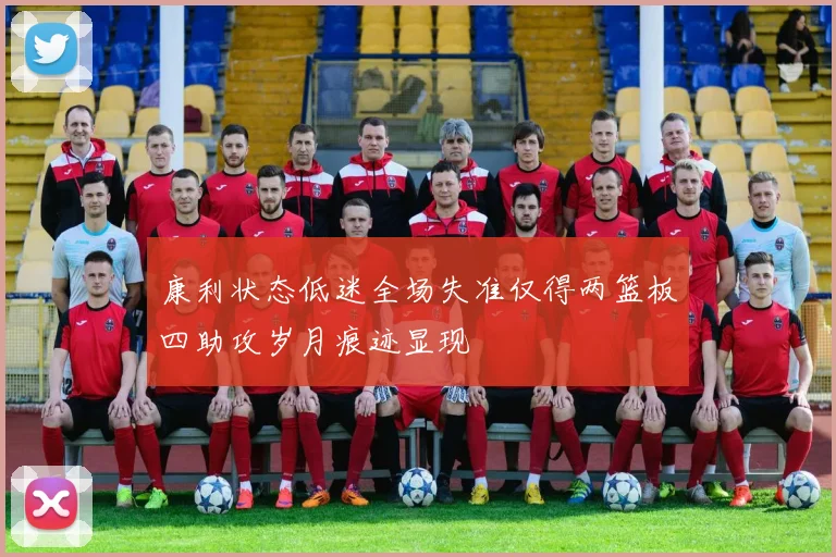 康利状态低迷全场失准仅得两篮板四助攻岁月痕迹显现