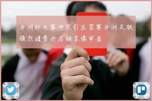 非洲杯决赛冲突引发罢赛非洲足联强烈谴责并启动录像审查