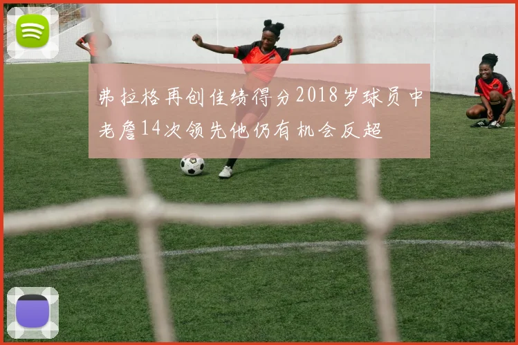 弗拉格再创佳绩得分2018岁球员中老詹14次领先他仍有机会反超