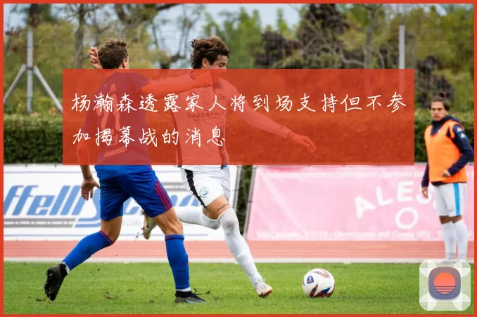 杨瀚森透露家人将到场支持但不参加揭幕战的消息