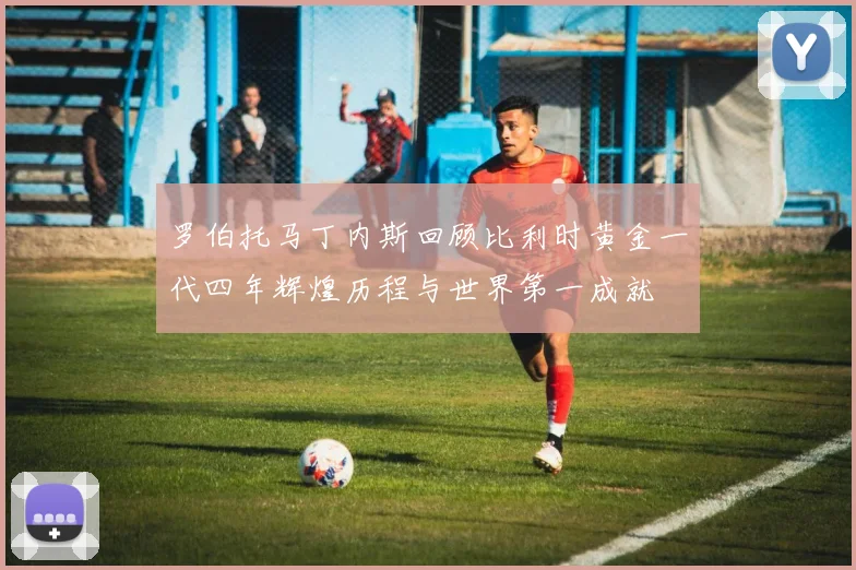 罗伯托马丁内斯回顾比利时黄金一代四年辉煌历程与世界第一成就
