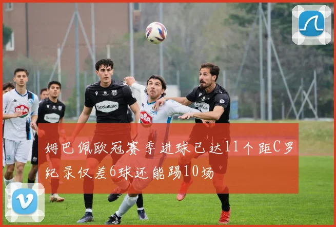 姆巴佩欧冠赛季进球已达11个距C罗纪录仅差6球还能踢10场