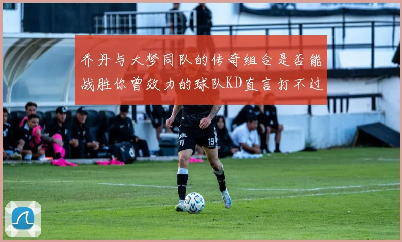 乔丹与大梦同队的传奇组合是否能战胜你曾效力的球队KD直言打不过实在太疯狂