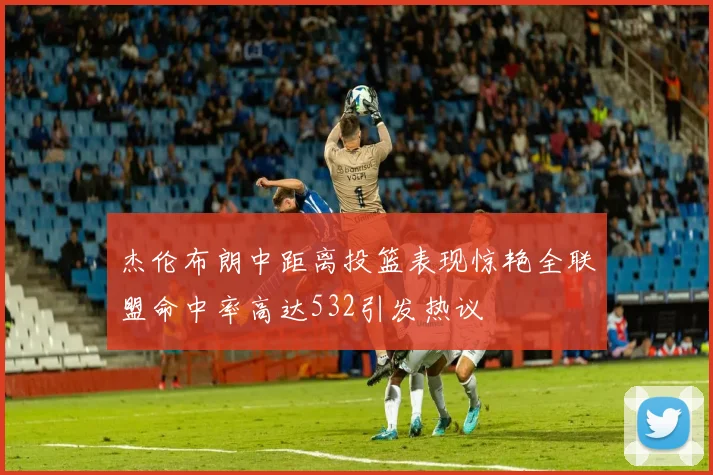 杰伦布朗中距离投篮表现惊艳全联盟命中率高达532引发热议