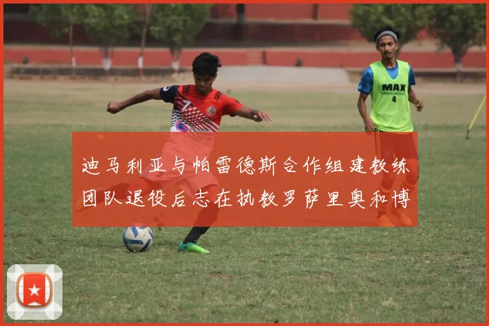 迪马利亚与帕雷德斯合作组建教练团队退役后志在执教罗萨里奥和博卡