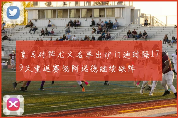 皇马对阵尤文名单出炉门迪时隔179天重返赛场阿诺德继续缺阵