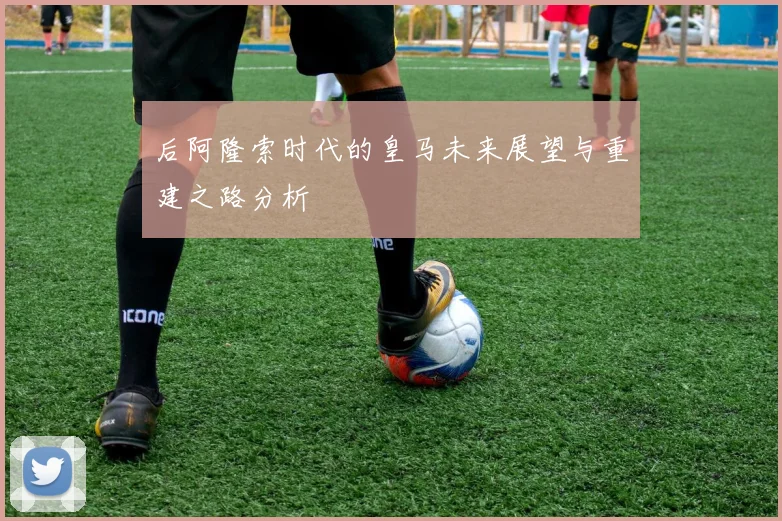 后阿隆索时代的皇马未来展望与重建之路分析