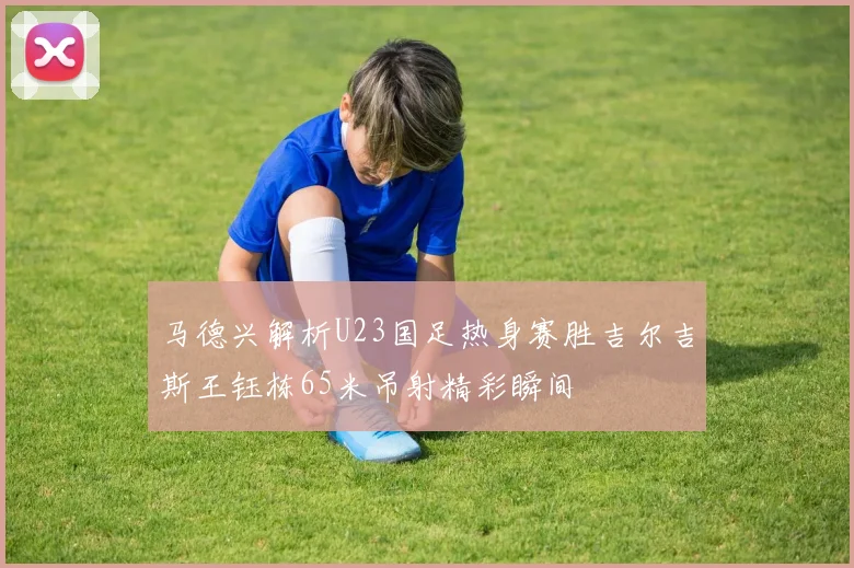 马德兴解析U23国足热身赛胜吉尔吉斯王钰栋65米吊射精彩瞬间