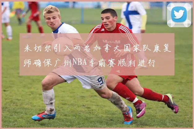 米切尔引入两名加拿大国家队康复师确保广州NBA季前赛顺利进行