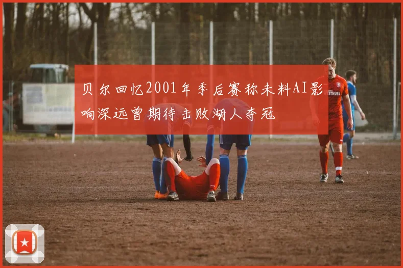 贝尔回忆2001年季后赛称未料AI影响深远曾期待击败湖人夺冠