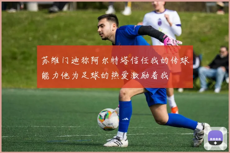 苏维门迪称阿尔特塔信任我的传球能力他为足球的热爱激励着我