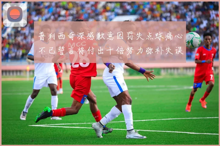 普利西奇深感歉意因罚失点球痛心不已誓言将付出十倍努力弥补失误