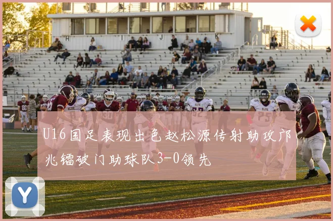U16国足表现出色赵松源传射助攻邝兆镭破门助球队3-0领先