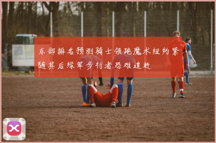 东部排名预测骑士领跑魔术纽约紧随其后绿军步行者恐难追赶