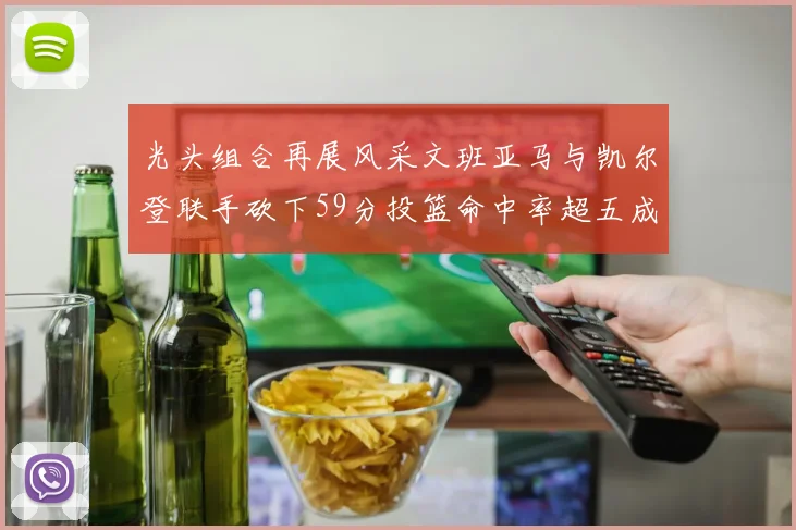 光头组合再展风采文班亚马与凯尔登联手砍下59分投篮命中率超五成