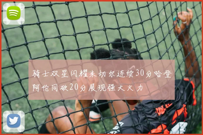 骑士双星闪耀米切尔连续30分哈登阿伦同砍20分展现强大火力