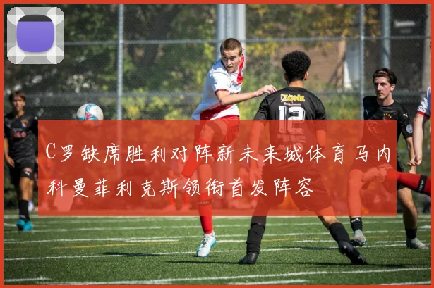 C罗缺席胜利对阵新未来城体育马内科曼菲利克斯领衔首发阵容
