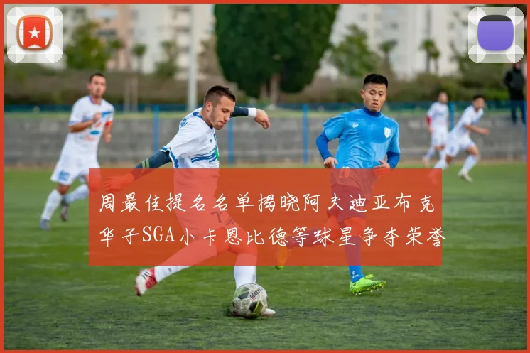 周最佳提名名单揭晓阿夫迪亚布克华子SGA小卡恩比德等球星争夺荣誉