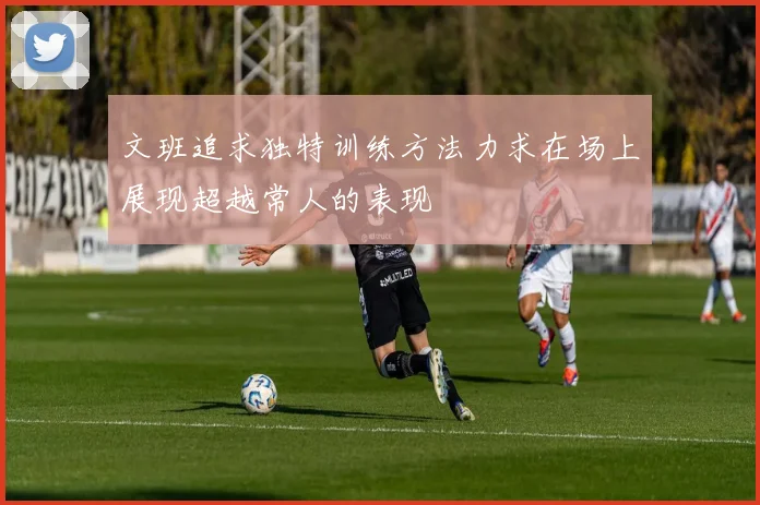 文班追求独特训练方法力求在场上展现超越常人的表现