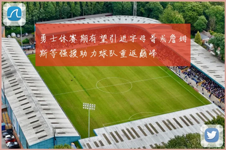 勇士休赛期有望引进字母哥或詹姆斯等强援助力球队重返巅峰