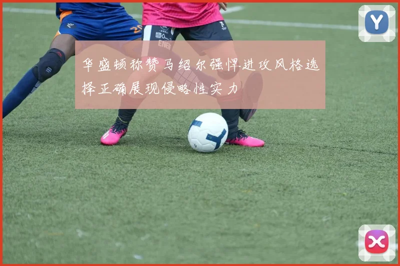 华盛顿称赞马绍尔强悍进攻风格选择正确展现侵略性实力