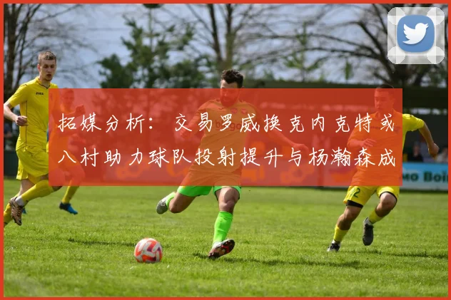 拓媒分析：交易罗威换克内克特或八村助力球队投射提升与杨瀚森成长