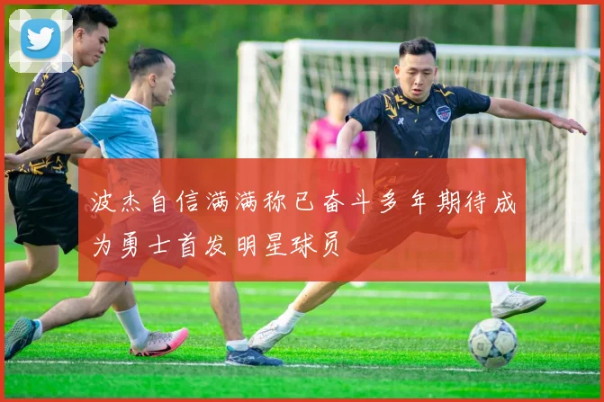 波杰自信满满称已奋斗多年期待成为勇士首发明星球员