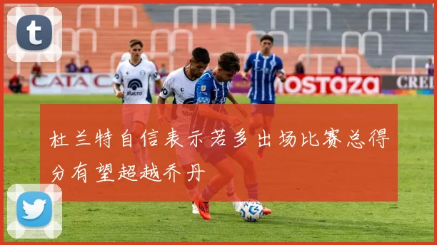 杜兰特自信表示若多出场比赛总得分有望超越乔丹