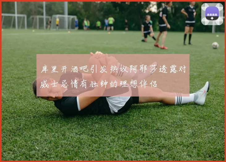 库里开酒吧引发热议阿耶莎透露对威士忌情有独钟的理想伴侣