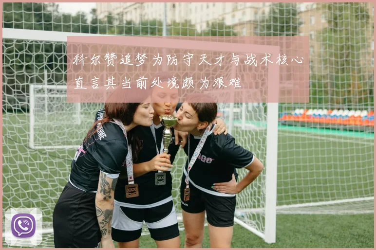 科尔赞追梦为防守天才与战术核心直言其当前处境颇为艰难