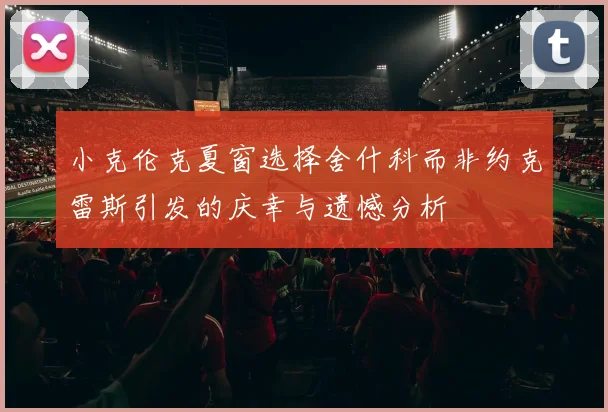 小克伦克夏窗选择舍什科而非约克雷斯引发的庆幸与遗憾分析