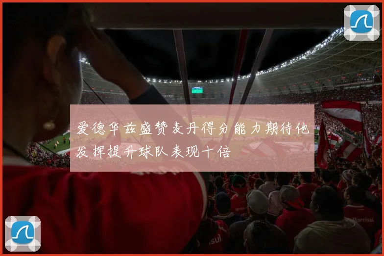 爱德华兹盛赞麦丹得分能力期待他发挥提升球队表现十倍
