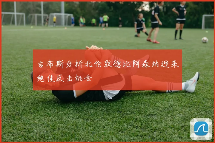 吉布斯分析北伦敦德比阿森纳迎来绝佳反击机会