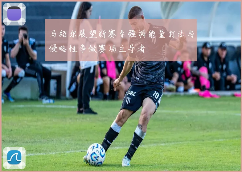 马绍尔展望新赛季强调能量打法与侵略性争做赛场主导者