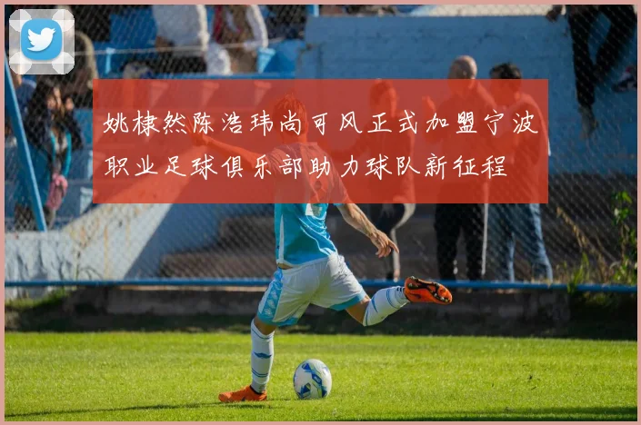 姚棣然陈浩玮尚可风正式加盟宁波职业足球俱乐部助力球队新征程