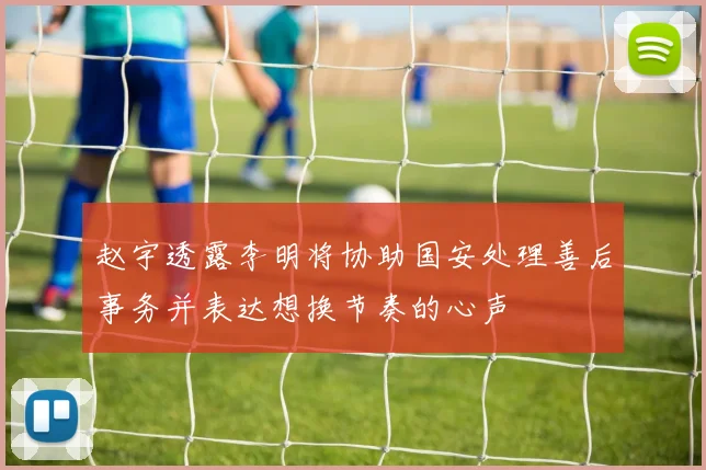 赵宇透露李明将协助国安处理善后事务并表达想换节奏的心声